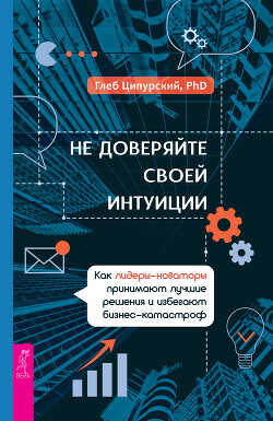 Не доверяйте своей интуиции. Как лидеры-новаторы принимают лучшие решения и избегают бизнес-катастроф - Ципурский Глеб - <a href=